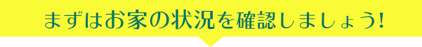 まずはお家の状況を確認しましょう